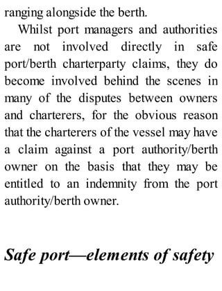 ranging alongside the berth.
Whilst port managers and authorities
are not involved directly in safe
port/berth charterparty claims, they do
become involved behind the scenes in
many of the disputes between owners
and charterers, for the obvious reason
that the charterers of the vessel may have
a claim against a port authority/berth
owner on the basis that they may be
entitled to an indemnity from the port
authority/berth owner.
Safe port—elements of safety
 