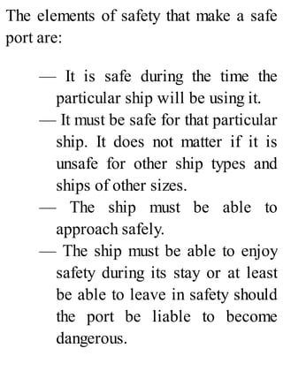 The elements of safety that make a safe
port are:
— It is safe during the time the
particular ship will be using it.
— It must be safe for that particular
ship. It does not matter if it is
unsafe for other ship types and
ships of other sizes.
— The ship must be able to
approach safely.
— The ship must be able to enjoy
safety during its stay or at least
be able to leave in safety should
the port be liable to become
dangerous.
 