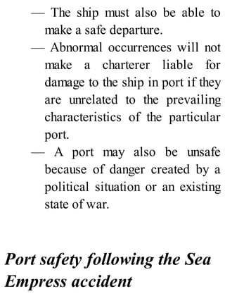 — The ship must also be able to
make a safe departure.
— Abnormal occurrences will not
make a charterer liable for
damage to the ship in port if they
are unrelated to the prevailing
characteristics of the particular
port.
— A port may also be unsafe
because of danger created by a
political situation or an existing
state of war.
Port safety following the Sea
Empress accident
 