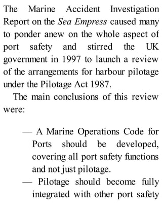 The Marine Accident Investigation
Report on the Sea Empress caused many
to ponder anew on the whole aspect of
port safety and stirred the UK
government in 1997 to launch a review
of the arrangements for harbour pilotage
under the Pilotage Act 1987.
The main conclusions of this review
were:
— A Marine Operations Code for
Ports should be developed,
covering all port safety functions
and not just pilotage.
— Pilotage should become fully
integrated with other port safety
 