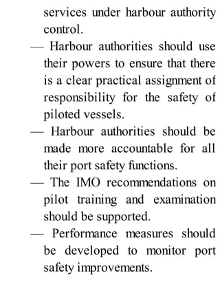 services under harbour authority
control.
— Harbour authorities should use
their powers to ensure that there
is a clear practical assignment of
responsibility for the safety of
piloted vessels.
— Harbour authorities should be
made more accountable for all
their port safety functions.
— The IMO recommendations on
pilot training and examination
should be supported.
— Performance measures should
be developed to monitor port
safety improvements.
 