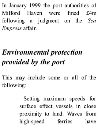 In January 1999 the port authorities of
Milford Haven were fined £4m
following a judgment on the Sea
Empress affair.
Environmental protection
provided by the port
This may include some or all of the
following:
— Setting maximum speeds for
surface effect vessels in close
proximity to land. Waves from
high-speed ferries have
 