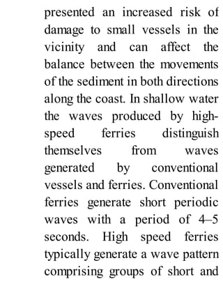 presented an increased risk of
damage to small vessels in the
vicinity and can affect the
balance between the movements
of the sediment in both directions
along the coast. In shallow water
the waves produced by high-
speed ferries distinguish
themselves from waves
generated by conventional
vessels and ferries. Conventional
ferries generate short periodic
waves with a period of 4–5
seconds. High speed ferries
typically generate a wave pattern
comprising groups of short and
 