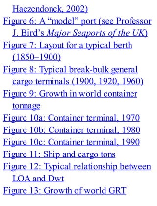 Haezendonck, 2002)
Figure 6: A “model” port (see Professor
J. Bird’s Major Seaports of the UK)
Figure 7: Layout for a typical berth
(1850–1900)
Figure 8: Typical break-bulk general
cargo terminals (1900, 1920, 1960)
Figure 9: Growth in world container
tonnage
Figure 10a: Container terminal, 1970
Figure 10b: Container terminal, 1980
Figure 10c: Container terminal, 1990
Figure 11: Ship and cargo tons
Figure 12: Typical relationship between
LOA and Dwt
Figure 13: Growth of world GRT
 