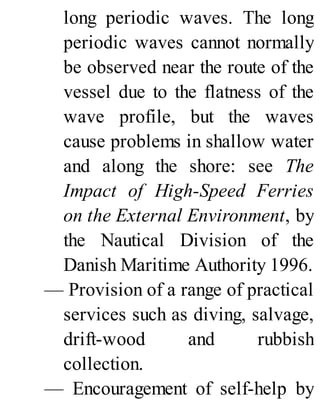 long periodic waves. The long
periodic waves cannot normally
be observed near the route of the
vessel due to the flatness of the
wave profile, but the waves
cause problems in shallow water
and along the shore: see The
Impact of High-Speed Ferries
on the External Environment, by
the Nautical Division of the
Danish Maritime Authority 1996.
— Provision of a range of practical
services such as diving, salvage,
drift-wood and rubbish
collection.
— Encouragement of self-help by
 