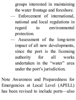 groups interested in maintaining
the water frontage and foreshore.
— Enforcement of international,
national and local regulations in
regard to environmental
protection.
— Assessment of the long-term
impact of all new developments,
since the port is the licensing
authority for all works
undertaken in the “water” area
under the port’s jurisdiction.
Note Awareness and Preparedness for
Emergencies at Local Level (APELL)
has been revised to include ports—also
 