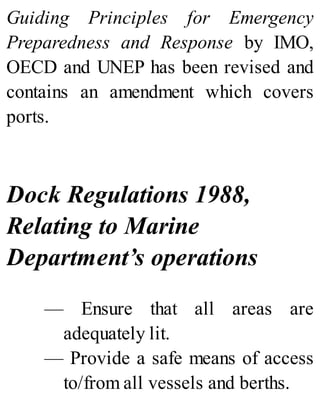 Guiding Principles for Emergency
Preparedness and Response by IMO,
OECD and UNEP has been revised and
contains an amendment which covers
ports.
Dock Regulations 1988,
Relating to Marine
Department’s operations
— Ensure that all areas are
adequately lit.
— Provide a safe means of access
to/from all vessels and berths.
 