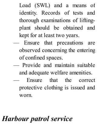 Load (SWL) and a means of
identity. Records of tests and
thorough examinations of lifting-
plant should be obtained and
kept for at least two years.
— Ensure that precautions are
observed concerning the entering
of confined spaces.
— Provide and maintain suitable
and adequate welfare amenities.
— Ensure that the correct
protective clothing is issued and
worn.
Harbour patrol service
 