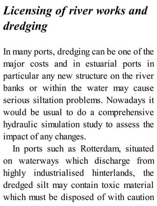 Licensing of river works and
dredging
In many ports, dredging can be one of the
major costs and in estuarial ports in
particular any new structure on the river
banks or within the water may cause
serious siltation problems. Nowadays it
would be usual to do a comprehensive
hydraulic simulation study to assess the
impact of any changes.
In ports such as Rotterdam, situated
on waterways which discharge from
highly industrialised hinterlands, the
dredged silt may contain toxic material
which must be disposed of with caution
 