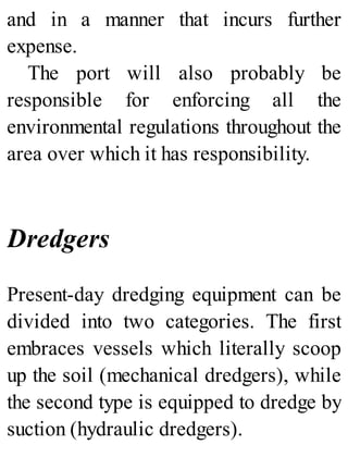 and in a manner that incurs further
expense.
The port will also probably be
responsible for enforcing all the
environmental regulations throughout the
area over which it has responsibility.
Dredgers
Present-day dredging equipment can be
divided into two categories. The first
embraces vessels which literally scoop
up the soil (mechanical dredgers), while
the second type is equipped to dredge by
suction (hydraulic dredgers).
 