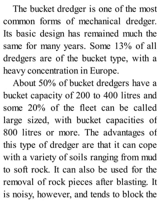 The bucket dredger is one of the most
common forms of mechanical dredger.
Its basic design has remained much the
same for many years. Some 13% of all
dredgers are of the bucket type, with a
heavy concentration in Europe.
About 50% of bucket dredgers have a
bucket capacity of 200 to 400 litres and
some 20% of the fleet can be called
large sized, with bucket capacities of
800 litres or more. The advantages of
this type of dredger are that it can cope
with a variety of soils ranging from mud
to soft rock. It can also be used for the
removal of rock pieces after blasting. It
is noisy, however, and tends to block the
 