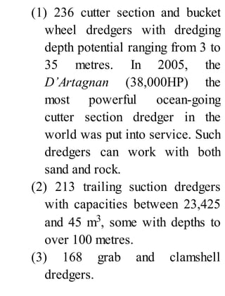 (1) 236 cutter section and bucket
wheel dredgers with dredging
depth potential ranging from 3 to
35 metres. In 2005, the
D’Artagnan (38,000HP) the
most powerful ocean-going
cutter section dredger in the
world was put into service. Such
dredgers can work with both
sand and rock.
(2) 213 trailing suction dredgers
with capacities between 23,425
and 45 m3, some with depths to
over 100 metres.
(3) 168 grab and clamshell
dredgers.
 