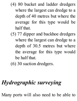(4) 80 bucket and ladder dredgers
where the largest can dredge to a
depth of 40 metres but where the
average for this type would be
half that.
(5) 77 dipper and backhoe dredgers
where the largest can dredge to a
depth of 30.5 metres but where
the average for this type would
be half that.
(6) 30 suction dredgers.
Hydrographic surveying
Many ports will also need to be able to
 