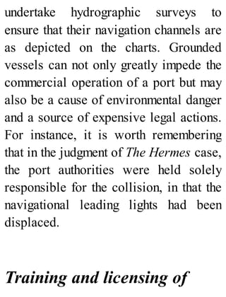 undertake hydrographic surveys to
ensure that their navigation channels are
as depicted on the charts. Grounded
vessels can not only greatly impede the
commercial operation of a port but may
also be a cause of environmental danger
and a source of expensive legal actions.
For instance, it is worth remembering
that in the judgment of The Hermes case,
the port authorities were held solely
responsible for the collision, in that the
navigational leading lights had been
displaced.
Training and licensing of
 