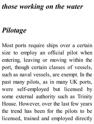 those working on the water
Pilotage
Most ports require ships over a certain
size to employ an official pilot when
entering, leaving or moving within the
port, though certain classes of vessels,
such as naval vessels, are exempt. In the
past many pilots, as in many UK ports,
were self-employed but licensed by
some external authority such as Trinity
House. However, over the last few years
the trend has been for the pilots to be
licensed, trained and employed directly
 