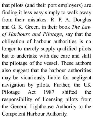 that pilots (and their port employers) are
finding it less easy simply to walk away
from their mistakes. R. P. A. Douglas
and G. K. Green, in their book The Law
of Harbours and Pilotage, say that the
obligation of harbour authorities is no
longer to merely supply qualified pilots
but to undertake with due care and skill
the pilotage of the vessel. These authors
also suggest that the harbour authorities
may be vicariously liable for negligent
navigation by pilots. Further, the UK
Pilotage Act 1987 shifted the
responsibility of licensing pilots from
the General Lighthouse Authority to the
Competent Harbour Authority.
 