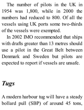 The number of pilots in the UK in
1954 was 1,800, while in 2000 the
numbers had reduced to 800. Of all the
vessels using UK ports some two-thirds
of the vessels were exempted.
In 2002 IMO recommended that ships
with drafts greater than 13 metres should
use a pilot in the Great Belt between
Denmark and Sweden but pilots are
expected to report if vessels are unsafe.
Tugs
A modern harbour tug will have a steady
bollard pull (SBP) of around 45 tons,
 