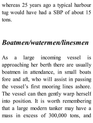 whereas 25 years ago a typical harbour
tug would have had a SBP of about 15
tons.
Boatmen/watermen/linesmen
As a large incoming vessel is
approaching her berth there are usually
boatmen in attendance, in small boats
fore and aft, who will assist in passing
the vessel’s first mooring lines ashore.
The vessel can then gently warp herself
into position. It is worth remembering
that a large modern tanker may have a
mass in excess of 300,000 tons, and
 