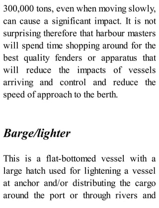 300,000 tons, even when moving slowly,
can cause a significant impact. It is not
surprising therefore that harbour masters
will spend time shopping around for the
best quality fenders or apparatus that
will reduce the impacts of vessels
arriving and control and reduce the
speed of approach to the berth.
Barge/lighter
This is a flat-bottomed vessel with a
large hatch used for lightening a vessel
at anchor and/or distributing the cargo
around the port or through rivers and
 