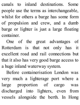 canals to inland destinations. Some
people use the terms as interchangeable,
whilst for others a barge has some form
of propulsion and crew, and a dumb
barge or lighter is just a large floating
container.
One of the great advantages of
Rotterdam is that not only has it
excellent road and rail connections but
that it also has very good barge access to
a huge inland waterway system.
Before containerisation London was
very much a lighterage port where a
large proportion of cargo was
discharged into lighters, even from
vessels alongside the berth. In Hong
 