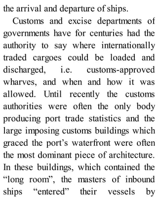 the arrival and departure of ships.
Customs and excise departments of
governments have for centuries had the
authority to say where internationally
traded cargoes could be loaded and
discharged, i.e. customs-approved
wharves, and when and how it was
allowed. Until recently the customs
authorities were often the only body
producing port trade statistics and the
large imposing customs buildings which
graced the port’s waterfront were often
the most dominant piece of architecture.
In these buildings, which contained the
“long room”, the masters of inbound
ships “entered” their vessels by
 