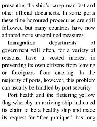 presenting the ship’s cargo manifest and
other official documents. In some ports
these time-honoured procedures are still
followed but many countries have now
adopted more streamlined measures.
Immigration departments of
government will often, for a variety of
reasons, have a vested interest in
preventing its own citizens from leaving
or foreigners from entering. In the
majority of ports, however, this problem
can usually be handled by port security.
Port health and the fluttering yellow
flag whereby an arriving ship indicated
its claim to be a healthy ship and made
its request for “free pratique”, has long
 