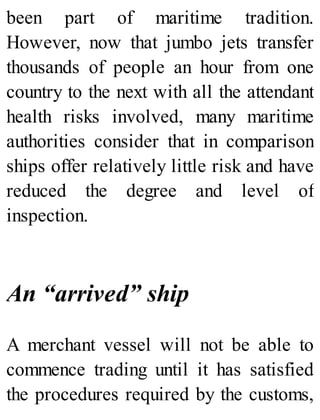 been part of maritime tradition.
However, now that jumbo jets transfer
thousands of people an hour from one
country to the next with all the attendant
health risks involved, many maritime
authorities consider that in comparison
ships offer relatively little risk and have
reduced the degree and level of
inspection.
An “arrived” ship
A merchant vessel will not be able to
commence trading until it has satisfied
the procedures required by the customs,
 