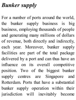 Bunker supply
For a number of ports around the world,
the bunker supply business is big
business, employing thousands of people
and generating many millions of dollars
of revenue, both directly and indirectly,
each year. Moreover, bunker supply
facilities are part of the total package
delivered by a port and can thus have an
influence on its overall competitive
position. Two of the biggest bunker
supply centres are Singapore and
Rotterdam. Ports that have a substantial
bunker supply operation within their
jurisdiction will inevitably become
 