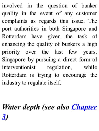 involved in the question of bunker
quality in the event of any customer
complaints as regards this issue. The
port authorities in both Singapore and
Rotterdam have given the task of
enhancing the quality of bunkers a high
priority over the last few years.
Singapore by pursuing a direct form of
interventionist regulation, while
Rotterdam is trying to encourage the
industry to regulate itself.
Water depth (see also Chapter
3)
 
