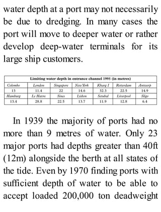 water depth at a port may not necessarily
be due to dredging. In many cases the
port will move to deeper water or rather
develop deep-water terminals for its
large ship customers.
In 1939 the majority of ports had no
more than 9 metres of water. Only 23
major ports had depths greater than 40ft
(12m) alongside the berth at all states of
the tide. Even by 1970 finding ports with
sufficient depth of water to be able to
accept loaded 200,000 ton deadweight
 