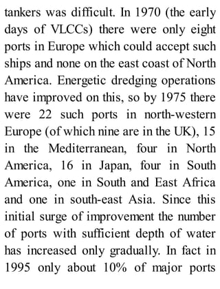 tankers was difficult. In 1970 (the early
days of VLCCs) there were only eight
ports in Europe which could accept such
ships and none on the east coast of North
America. Energetic dredging operations
have improved on this, so by 1975 there
were 22 such ports in north-western
Europe (of which nine are in the UK), 15
in the Mediterranean, four in North
America, 16 in Japan, four in South
America, one in South and East Africa
and one in south-east Asia. Since this
initial surge of improvement the number
of ports with sufficient depth of water
has increased only gradually. In fact in
1995 only about 10% of major ports
 
