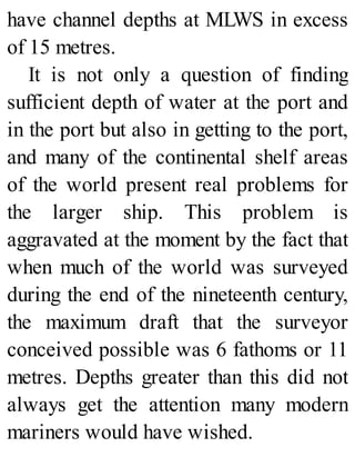 have channel depths at MLWS in excess
of 15 metres.
It is not only a question of finding
sufficient depth of water at the port and
in the port but also in getting to the port,
and many of the continental shelf areas
of the world present real problems for
the larger ship. This problem is
aggravated at the moment by the fact that
when much of the world was surveyed
during the end of the nineteenth century,
the maximum draft that the surveyor
conceived possible was 6 fathoms or 11
metres. Depths greater than this did not
always get the attention many modern
mariners would have wished.
 