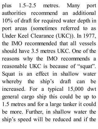 plus 1.5–2.5 metres. Many port
authorities recommend an additional
10% of draft for required water depth in
port areas (sometimes referred to as
Under Keel Clearance (UKC)). In 1977,
the IMO recommended that all vessels
should have 3.5 metres UKC. One of the
reasons why the IMO recommends a
reasonable UKC is because of “squat”.
Squat is an effect in shallow water
whereby the ship’s draft can be
increased. For a typical 15,000 dwt
general cargo ship this could be up to
1.5 metres and for a large tanker it could
be more. Further, in shallow water the
ship’s speed will be reduced and if the
 