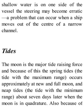 shallow water is on one side of the
vessel the steering may become erratic
—a problem that can occur when a ship
moves out of the centre of a narrow
channel.
Tides
The moon is the major tide raising force
and because of this the spring tides (the
tide with the maximum range) occurs
approximately at new and full moon, and
neap tides (the tide with the minimum
range) about seven days later when the
moon is in quadrature. Also because of
 