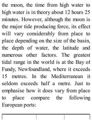 the moon, the time from high water to
high water is in theory about 12 hours 25
minutes. However, although the moon is
the major tide producing force, its effect
will vary considerably from place to
place depending on the size of the basin,
the depth of water, the latitude and
numerous other factors. The greatest
tidal range in the world is at the Bay of
Fundy, Newfoundland, where it exceeds
15 metres. In the Mediterranean it
seldom exceeds half a metre. Just to
emphasise how it does vary from place
to place compare the following
European ports:
 