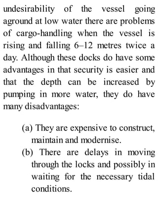 undesirability of the vessel going
aground at low water there are problems
of cargo-handling when the vessel is
rising and falling 6–12 metres twice a
day. Although these docks do have some
advantages in that security is easier and
that the depth can be increased by
pumping in more water, they do have
many disadvantages:
(a) They are expensive to construct,
maintain and modernise.
(b) There are delays in moving
through the locks and possibly in
waiting for the necessary tidal
conditions.
 