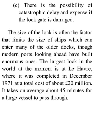 (c) There is the possibility of
catastrophic delay and expense if
the lock gate is damaged.
The size of the lock is often the factor
that limits the size of ships which can
enter many of the older docks, though
modern ports looking ahead have built
enormous ones. The largest lock in the
world at the moment is at Le Havre,
where it was completed in December
1971 at a total cost of about £20 million.
It takes on average about 45 minutes for
a large vessel to pass through.
 