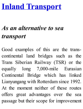 Inland Transport
As an alternative to sea
transport
Good examples of this are the trans-
continental land bridges such as the
Trans Siberian Railway (TSR) or the
equally long 7,000-mile Eurasian
Continental Bridge which has linked
Lianyungang with Rotterdam since 1992.
At the moment neither of these routes
offers great advantages over the sea
passage but their scope for improvement
 