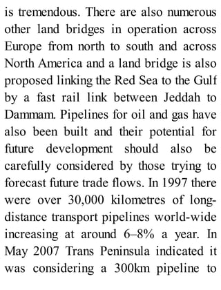 is tremendous. There are also numerous
other land bridges in operation across
Europe from north to south and across
North America and a land bridge is also
proposed linking the Red Sea to the Gulf
by a fast rail link between Jeddah to
Dammam. Pipelines for oil and gas have
also been built and their potential for
future development should also be
carefully considered by those trying to
forecast future trade flows. In 1997 there
were over 30,000 kilometres of long-
distance transport pipelines world-wide
increasing at around 6–8% a year. In
May 2007 Trans Peninsula indicated it
was considering a 300km pipeline to
 