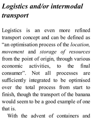 Logistics and/or intermodal
transport
Logistics is an even more refined
transport concept and can be defined as
“an optimisation process of the location,
movement and storage of resources
from the point of origin, through various
economic activities, to the final
consumer”. Not all processes are
sufficiently integrated to be optimised
over the total process from start to
finish, though the transport of the banana
would seem to be a good example of one
that is.
With the advent of containers and
 