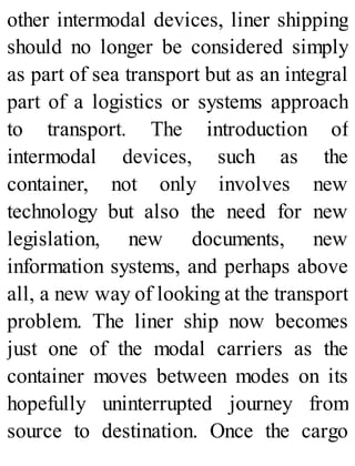 other intermodal devices, liner shipping
should no longer be considered simply
as part of sea transport but as an integral
part of a logistics or systems approach
to transport. The introduction of
intermodal devices, such as the
container, not only involves new
technology but also the need for new
legislation, new documents, new
information systems, and perhaps above
all, a new way of looking at the transport
problem. The liner ship now becomes
just one of the modal carriers as the
container moves between modes on its
hopefully uninterrupted journey from
source to destination. Once the cargo
 