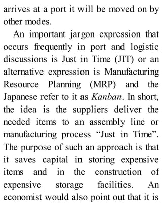 arrives at a port it will be moved on by
other modes.
An important jargon expression that
occurs frequently in port and logistic
discussions is Just in Time (JIT) or an
alternative expression is Manufacturing
Resource Planning (MRP) and the
Japanese refer to it as Kanban. In short,
the idea is the suppliers deliver the
needed items to an assembly line or
manufacturing process “Just in Time”.
The purpose of such an approach is that
it saves capital in storing expensive
items and in the construction of
expensive storage facilities. An
economist would also point out that it is
 