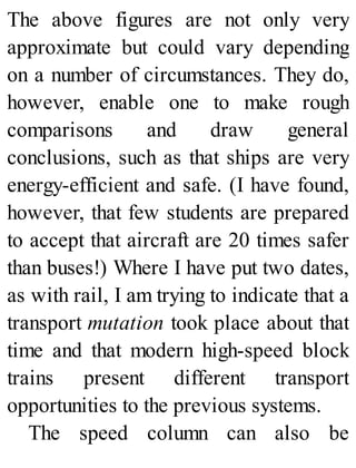 The above figures are not only very
approximate but could vary depending
on a number of circumstances. They do,
however, enable one to make rough
comparisons and draw general
conclusions, such as that ships are very
energy-efficient and safe. (I have found,
however, that few students are prepared
to accept that aircraft are 20 times safer
than buses!) Where I have put two dates,
as with rail, I am trying to indicate that a
transport mutation took place about that
time and that modern high-speed block
trains present different transport
opportunities to the previous systems.
The speed column can also be
 