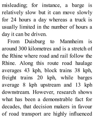 misleading; for instance, a barge is
relatively slow but it can move slowly
for 24 hours a day whereas a truck is
usually limited in the number of hours a
day it can be driven.
From Duisburg to Mannheim is
around 300 kilometres and is a stretch of
the Rhine where road and rail follow the
Rhine. Along this route road haulage
averages 43 kph, block trains 38 kph,
freight trains 20 kph, while barges
average 8 kph upstream and 13 kph
downstream. However, research shows
what has been a demonstrable fact for
decades, that decision makers in favour
of road transport are highly influenced
 