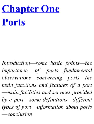 Chapter One
Ports
Introduction—some basic points—the
importance of ports—fundamental
observations concerning ports—the
main functions and features of a port
—main facilities and services provided
by a port—some definitions—different
types of port—information about ports
—conclusion
 