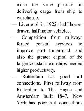 much the same purpose in
delivering cargo from ship to
warehouse.
— Liverpool in 1922: half horse-
drawn, half motor vehicles.
— Competition from railways
forced coastal services to
improve port turnaround, and
also the greater capital of the
larger coastal steamships needed
higher productivity.
— Rotterdam has good rail
connections. First railway from
Rotterdam to The Hague and
Amsterdam built 1847. New
York has poor rail connections
 
