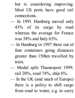 but is considering improving.
Most US ports have good rail
connections.
— In 1991 Hamburg moved only
43% of its cargo by road
whereas the average for France
was 58% and Italy 63%.
— In Hamburg in 1997 three out of
four containers going distances
greater than 150km travelled by
train.
— Modal split Thamesport 1999:
rail 20%, road 74%, ship 6%.
— In the UK (and much of Europe)
there is a policy to shift cargo
from road to water, e.g. to carry
 