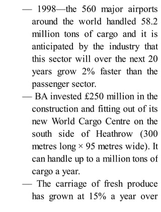 — 1998—the 560 major airports
around the world handled 58.2
million tons of cargo and it is
anticipated by the industry that
this sector will over the next 20
years grow 2% faster than the
passenger sector.
— BA invested £250 million in the
construction and fitting out of its
new World Cargo Centre on the
south side of Heathrow (300
metres long × 95 metres wide). It
can handle up to a million tons of
cargo a year.
— The carriage of fresh produce
has grown at 15% a year over
 