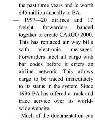 the past three years and is worth
£45 million annually to BA.
— 1997—20 airlines and 17
freight forwarders banded
together to create CARGO 2000.
This has replaced air way bills
with electronic messages.
Forwarders label all cargo with
bar codes before it enters an
airline network. This allows
cargo to be traced immediately
to its status in the system. Since
1996 BA has offered a track and
trace service over its world-
wide website.
— Much of the documentation can
 