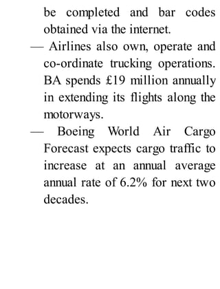 be completed and bar codes
obtained via the internet.
— Airlines also own, operate and
co-ordinate trucking operations.
BA spends £19 million annually
in extending its flights along the
motorways.
— Boeing World Air Cargo
Forecast expects cargo traffic to
increase at an annual average
annual rate of 6.2% for next two
decades.
 